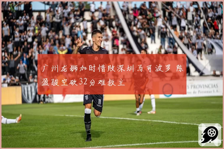 广州龙狮加时惜败深圳马可波罗 陈盈骏空砍32分难救主