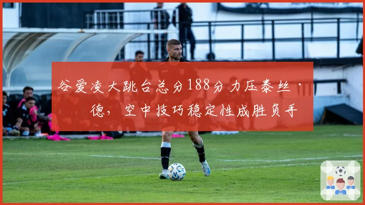 谷爱凌大跳台总分188分力压泰丝·勒德,空中技巧稳定性成胜负手