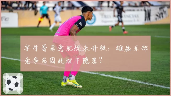 字母哥恶意犯规未升级，雄鹿东部竞争或因此埋下隐患？