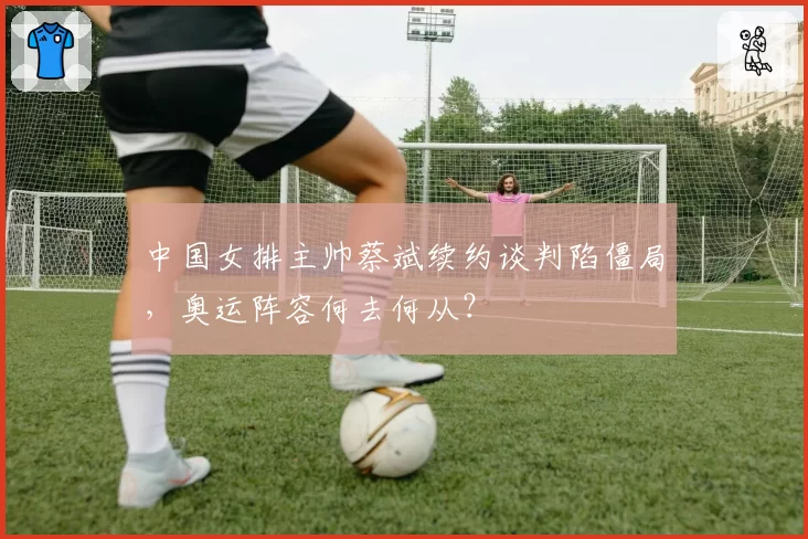 中国女排主帅蔡斌续约谈判陷僵局,奥运阵容何去何从?
