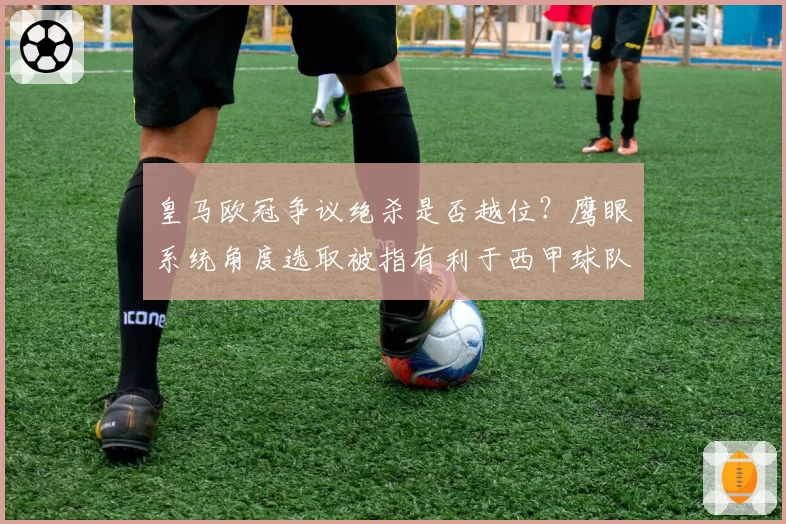 皇马欧冠争议绝杀是否越位？鹰眼系统角度选取被指有利于西甲球队