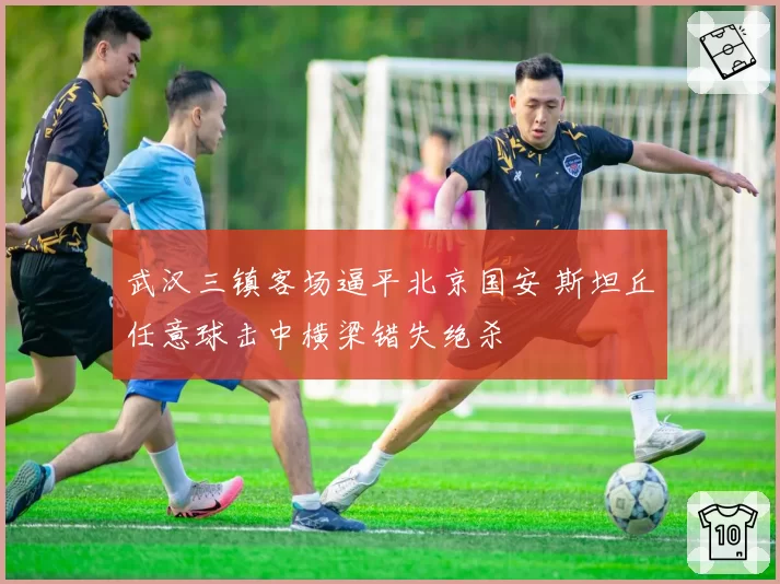 武汉三镇客场逼平北京国安 斯坦丘任意球击中横梁错失绝杀