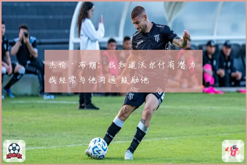 杰伦·布朗：我知道沃尔什有潜力 我经常与他沟通 鼓励他