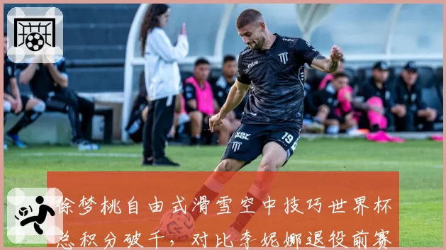 徐梦桃自由式滑雪空中技巧世界杯总积分破千，对比李妮娜退役前赛季纪录高出120分