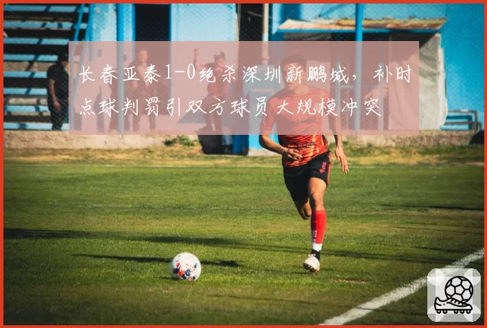 长春亚泰1-0绝杀深圳新鹏城，补时点球判罚引双方球员大规模冲突