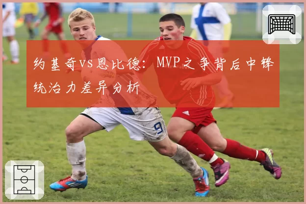 约基奇vs恩比德：MVP之争背后中锋统治力差异分析