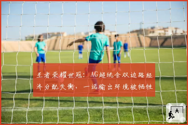 王者荣耀世冠:AG超玩会双边路经济分配失衡,一诺输出环境被牺牲引战术争议