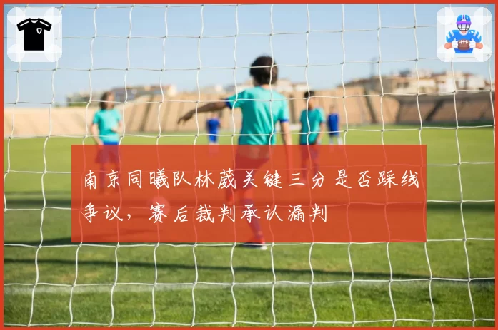 南京同曦队林葳关键三分是否踩线争议,赛后裁判承认漏判