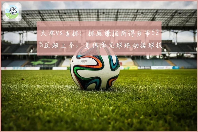 天津vs吉林:林庭谦挡拆得分率52%反超上季,姜伟泽无球跑动接球投命中率仅34%__br_
