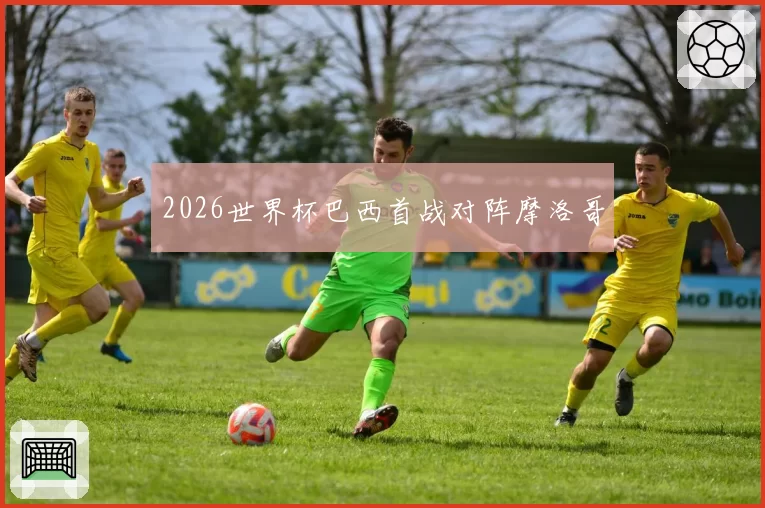 2026世界杯巴西首战对阵摩洛哥