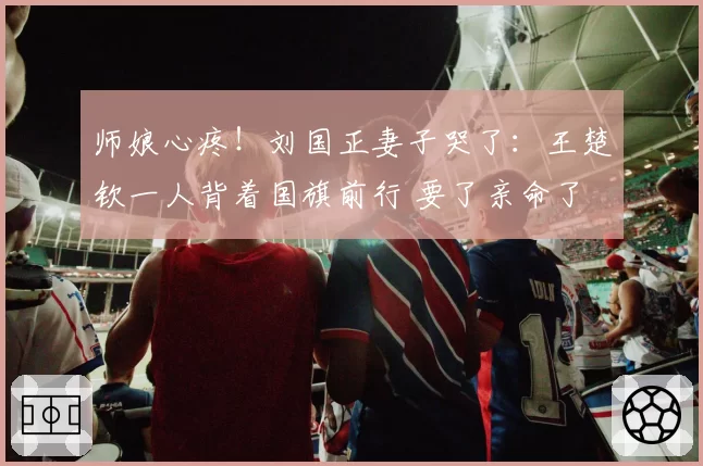 师娘心疼!刘国正妻子哭了:王楚钦一人背着国旗前行 要了亲命了