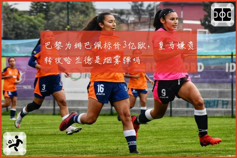 巴黎为姆巴佩标价3亿欧，皇马嫌贵转攻哈兰德是烟雾弹吗