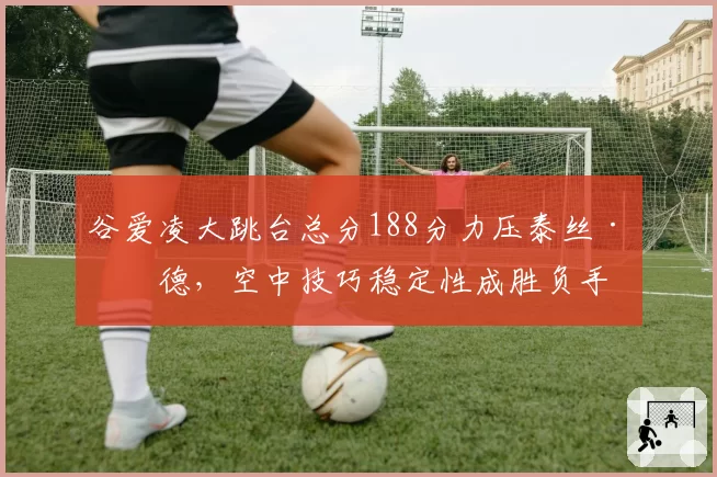 谷爱凌大跳台总分188分力压泰丝·勒德,空中技巧稳定性成胜负手