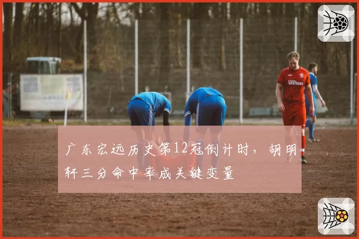 广东宏远历史第12冠倒计时,胡明轩三分命中率成关键变量