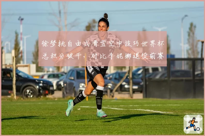 徐梦桃自由式滑雪空中技巧世界杯总积分破千，对比李妮娜退役前赛季纪录高出120分