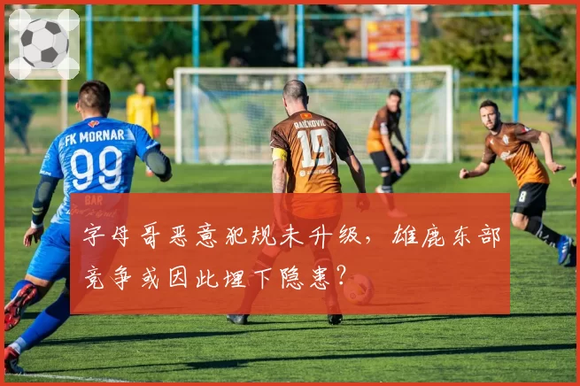 字母哥恶意犯规未升级，雄鹿东部竞争或因此埋下隐患？
