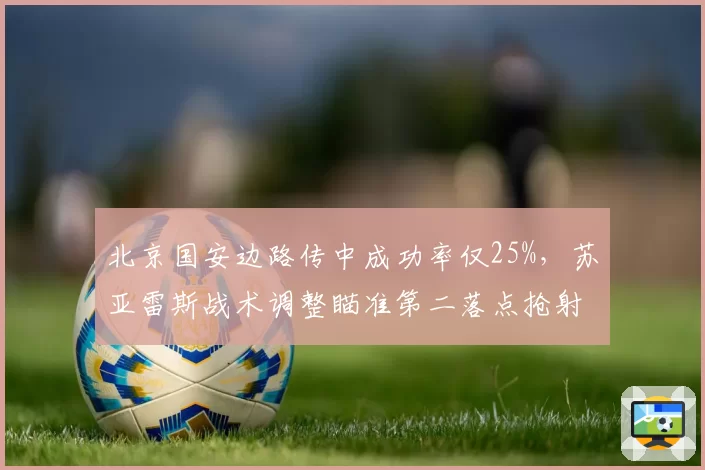 北京国安边路传中成功率仅25%,苏亚雷斯战术调整瞄准第二落点抢射