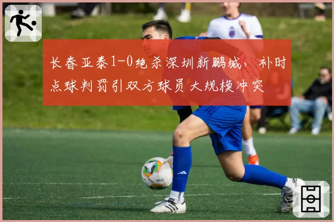 长春亚泰1-0绝杀深圳新鹏城，补时点球判罚引双方球员大规模冲突