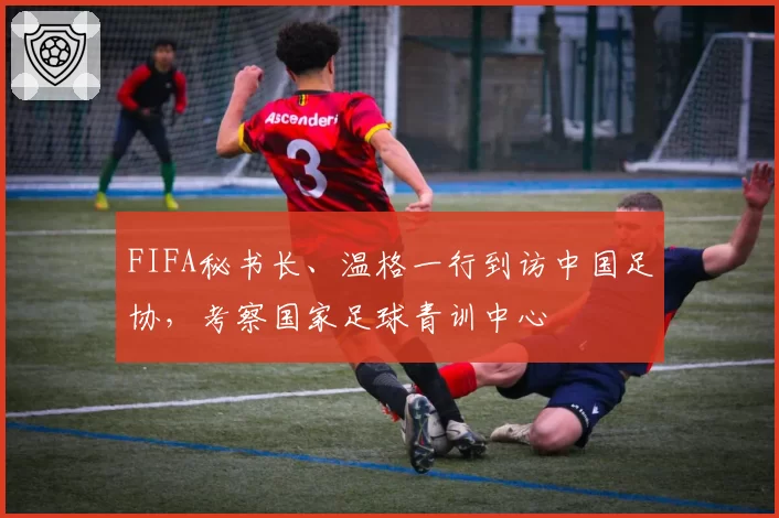 FIFA秘书长、温格一行到访中国足协，考察国家足球青训中心