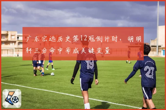 广东宏远历史第12冠倒计时,胡明轩三分命中率成关键变量