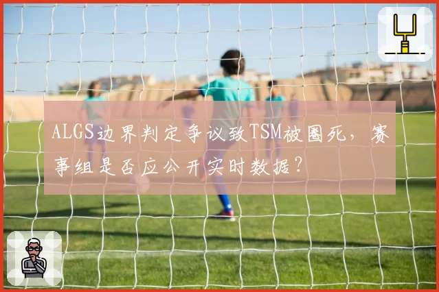 ALGS边界判定争议致TSM被圈死,赛事组是否应公开实时数据?