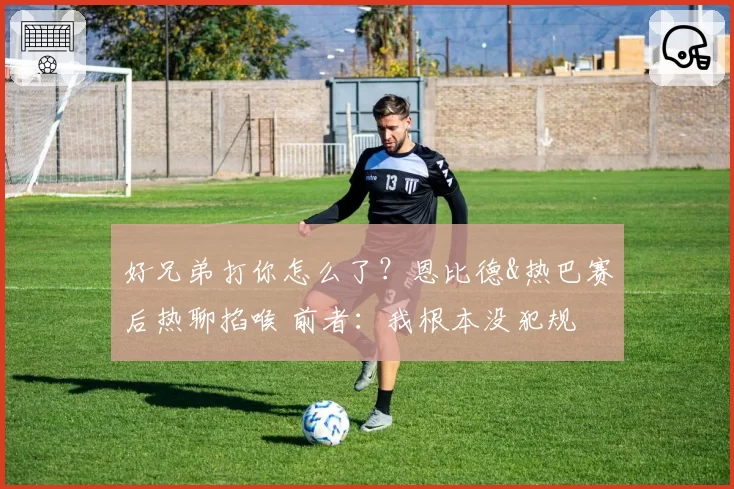 好兄弟打你怎么了?恩比德&热巴赛后热聊掐喉 前者:我根本没犯规