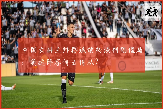 中国女排主帅蔡斌续约谈判陷僵局,奥运阵容何去何从?