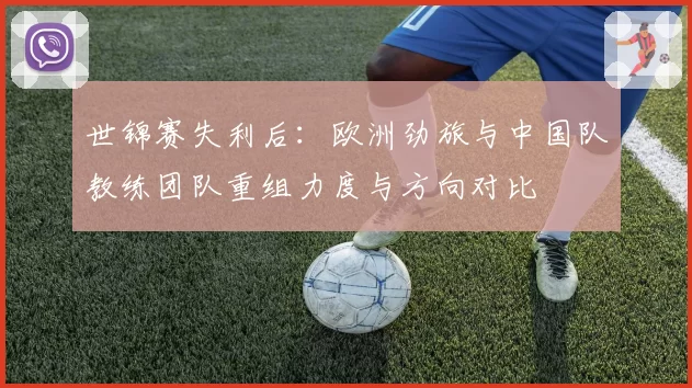 世锦赛失利后:欧洲劲旅与中国队教练团队重组力度与方向对比
