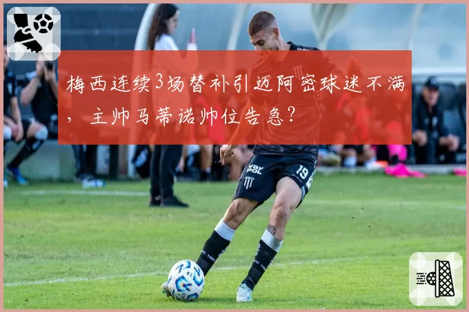 梅西连续3场替补引迈阿密球迷不满,主帅马蒂诺帅位告急?