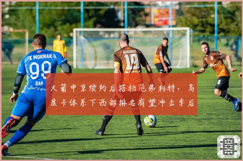 火箭申京续约后搭档范弗利特，乌度卡体系下西部排名有望冲击季后赛