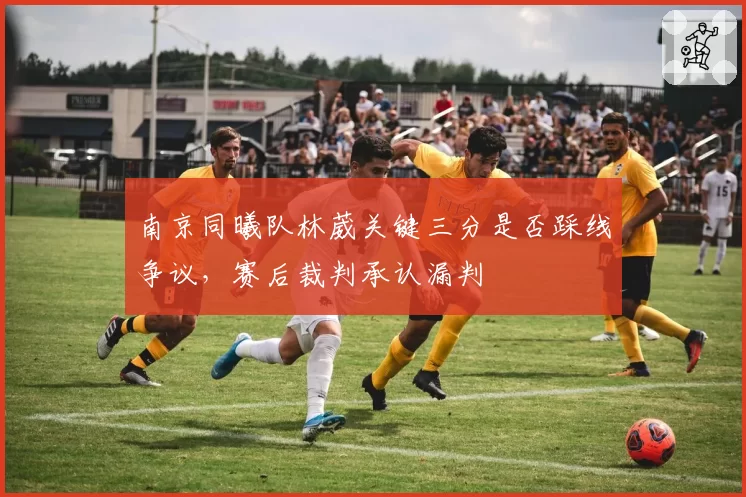 南京同曦队林葳关键三分是否踩线争议,赛后裁判承认漏判