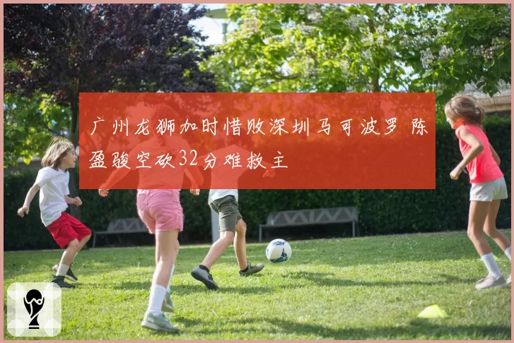 广州龙狮加时惜败深圳马可波罗 陈盈骏空砍32分难救主