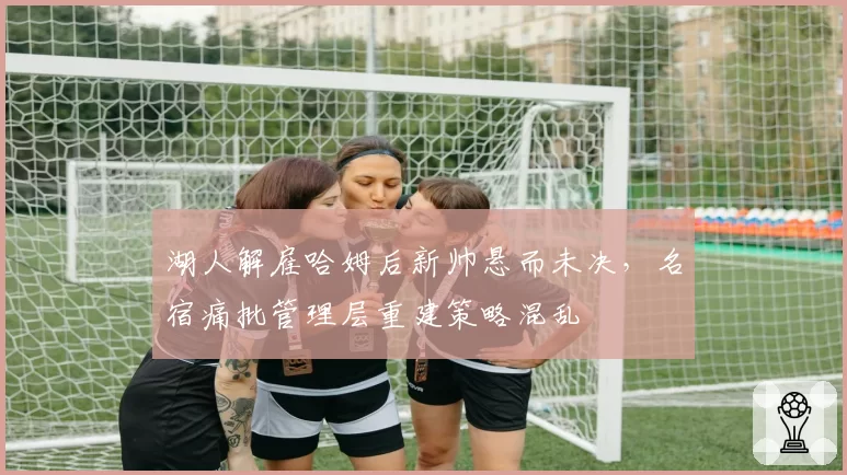 湖人解雇哈姆后新帅悬而未决，名宿痛批管理层重建策略混乱