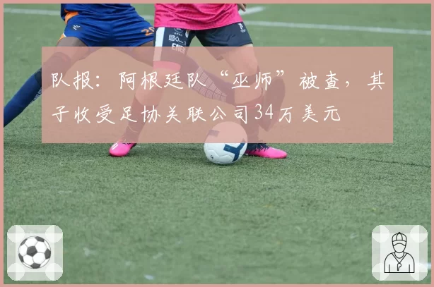 队报:阿根廷队“巫师”被查,其子收受足协关联公司34万美元