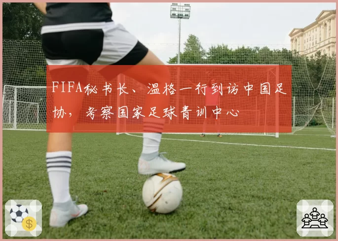 FIFA秘书长、温格一行到访中国足协，考察国家足球青训中心