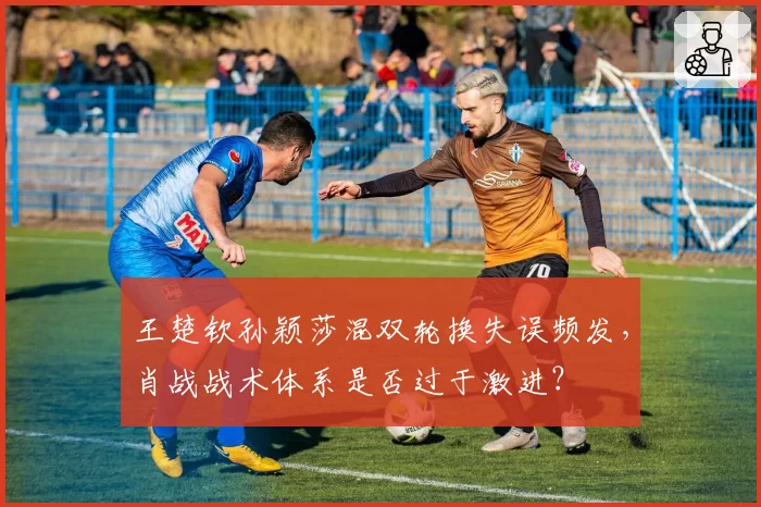 王楚钦孙颖莎混双轮换失误频发,肖战战术体系是否过于激进?
