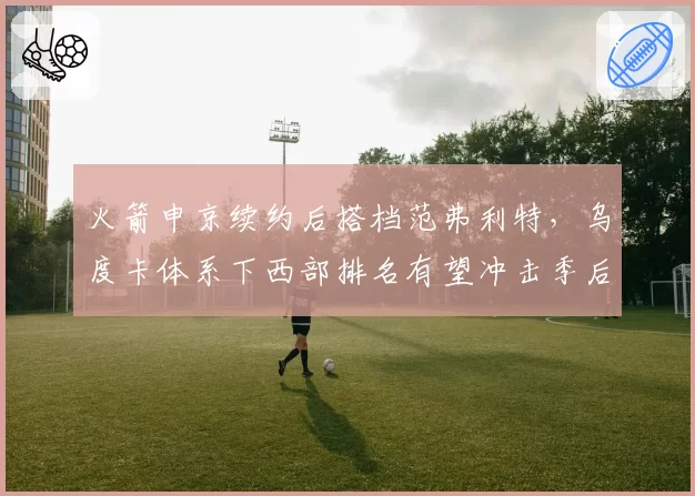 火箭申京续约后搭档范弗利特，乌度卡体系下西部排名有望冲击季后赛