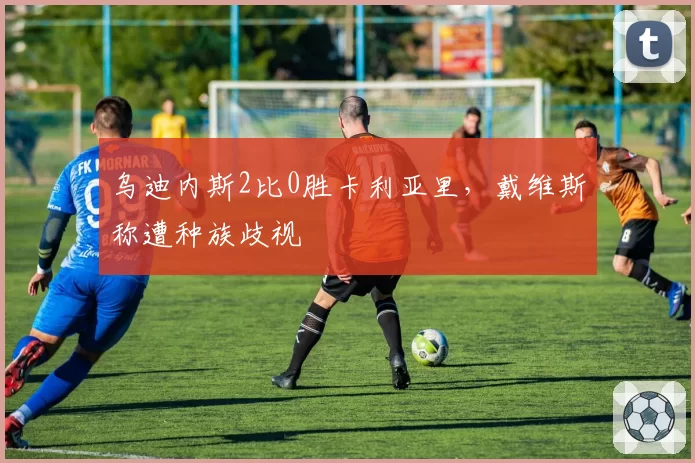 乌迪内斯2比0胜卡利亚里，戴维斯称遭种族歧视