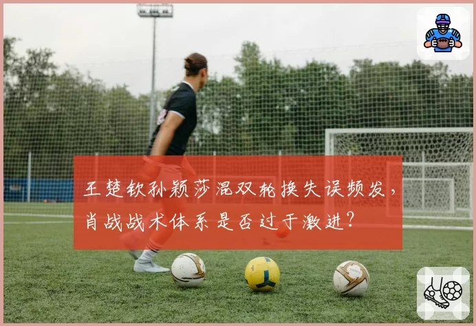 王楚钦孙颖莎混双轮换失误频发,肖战战术体系是否过于激进?