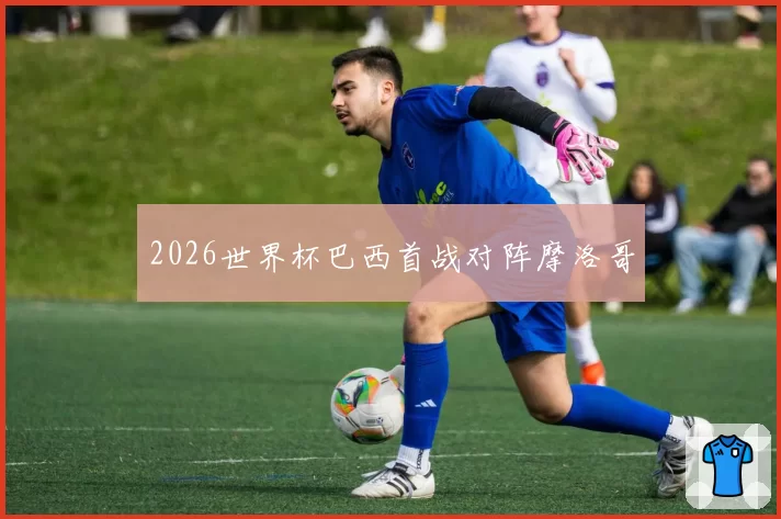 2026世界杯巴西首战对阵摩洛哥