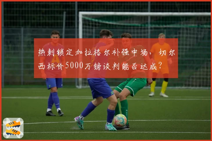 热刺锁定加拉格尔补强中场，切尔西标价5000万镑谈判能否达成？
