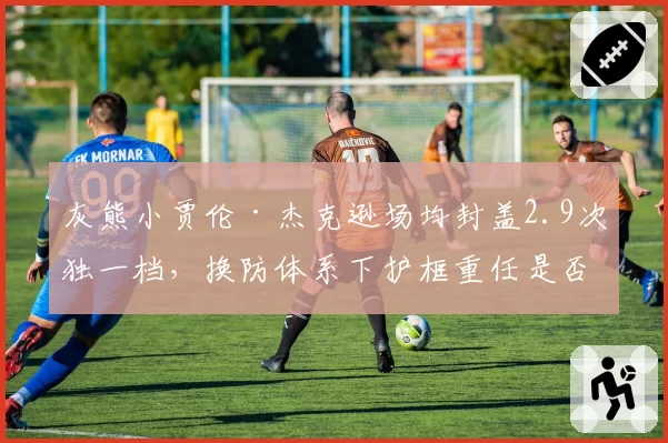 灰熊小贾伦·杰克逊场均封盖2.9次独一档，换防体系下护框重任是否会压垮他？