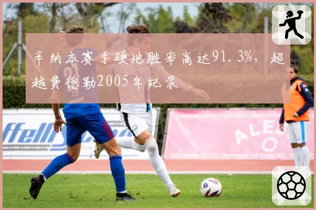 辛纳本赛季硬地胜率高达91.3%,超越费德勒2005年纪录