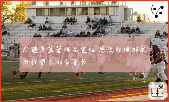 新疆男篮管理层重组 原总经理郭舰升任俱乐部董事长