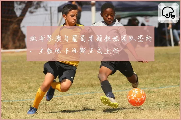 珠海琴澳与葡萄牙籍教练团队签约，主教练卡洛斯正式上任