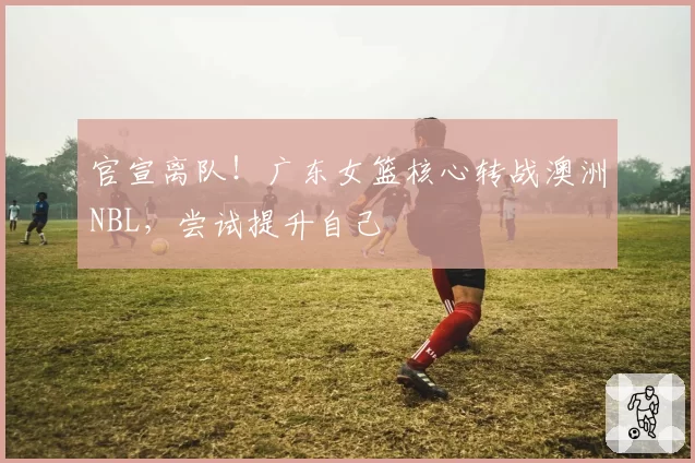 官宣离队!广东女篮核心转战澳洲NBL,尝试提升自己