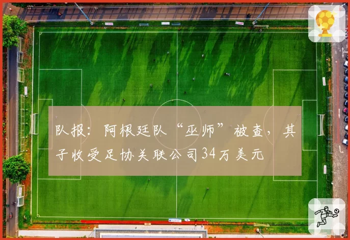 队报:阿根廷队“巫师”被查,其子收受足协关联公司34万美元