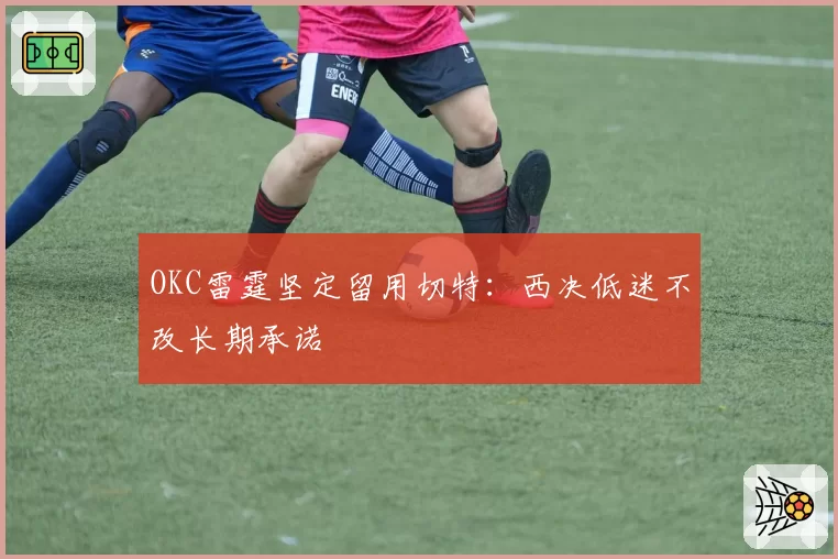 OKC雷霆坚定留用切特：西决低迷不改长期承诺