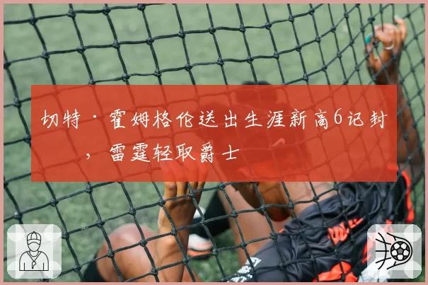 切特·霍姆格伦送出生涯新高6记封盖，雷霆轻取爵士