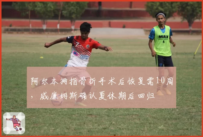 阿尔本拇指骨折手术后恢复需10周，威廉姆斯确认夏休期后回归